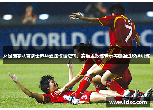 女足国家队首战世界杯遭遇惊险逆转，赛后主教练表示需加强进攻端训练