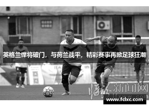 英格兰悍将破门，与荷兰战平，精彩赛事再掀足球狂潮