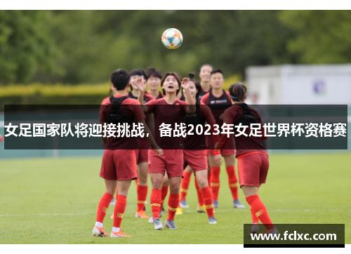 女足国家队将迎接挑战，备战2023年女足世界杯资格赛
